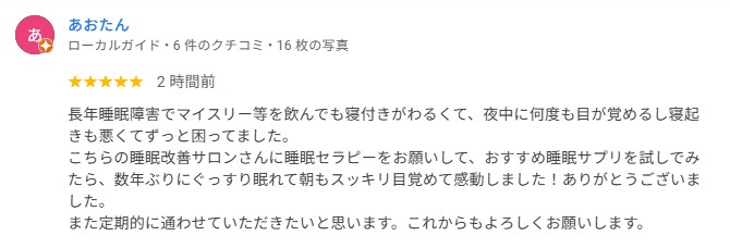 長年睡眠障害でマイスリー等を飲んでも寝付きがわるくて、夜中に何度も目が覚めるし寝起きも悪くてずっと困ってました。
こちらの睡眠改善サロンさんに睡眠セラピーをお願いして、おすすめ睡眠サプリを試しでみたら、数年ぶりにぐっすり眠れて朝もスッキリ目覚めて感動しました！ありがとうございました。
また定期的に通わせていただきたいと思います。これからもよろしくお願いします。